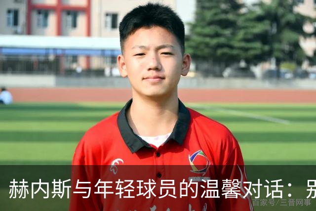 赫内斯与年轻球员的温馨对话：别怕，咱们一起成长！